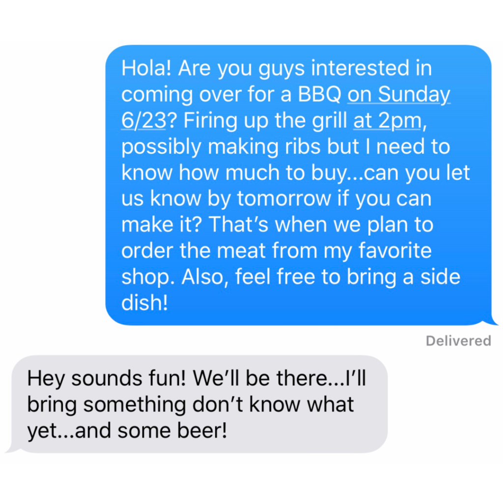 “Hola! Are you guys interested in coming over for a BBQ on Sunday 6/23? Firing up the grill at 2pm, possibly making ribs but I need to know how much to buy...can you let us know by tomorrow if you can make it? That’s when we plan to order the meat from my favorite shop. Also, feel free to bring a side dish!”﻿